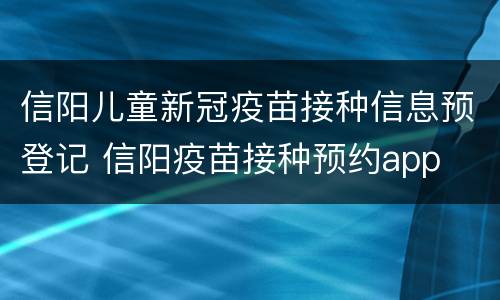 信阳儿童新冠疫苗接种信息预登记 信阳疫苗接种预约app