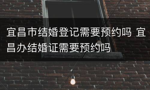 宜昌市结婚登记需要预约吗 宜昌办结婚证需要预约吗