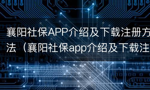 襄阳社保APP介绍及下载注册方法（襄阳社保app介绍及下载注册方法是什么）