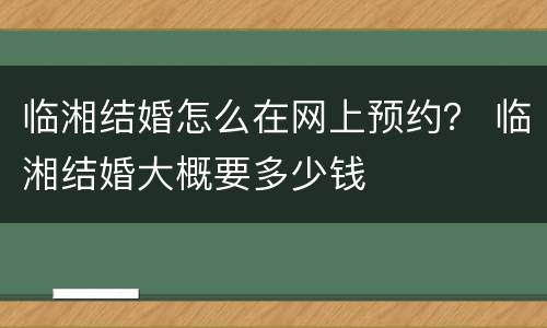 临湘结婚怎么在网上预约？ 临湘结婚大概要多少钱