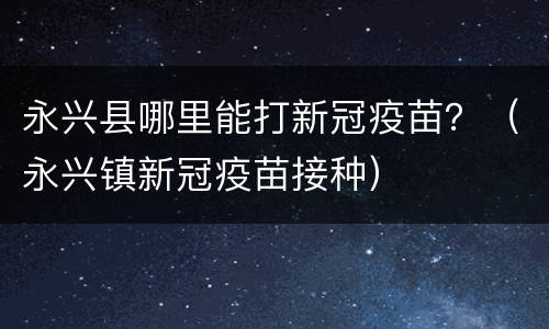 永兴县哪里能打新冠疫苗？（永兴镇新冠疫苗接种）