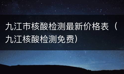 九江市核酸检测最新价格表（九江核酸检测免费）