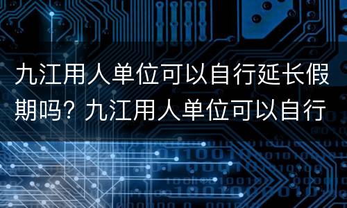 九江用人单位可以自行延长假期吗? 九江用人单位可以自行延长假期吗