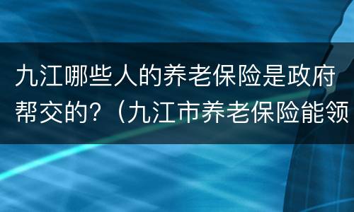 九江哪些人的养老保险是政府帮交的?（九江市养老保险能领多少钱）