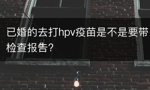 已婚的去打hpv疫苗是不是要带检查报告?