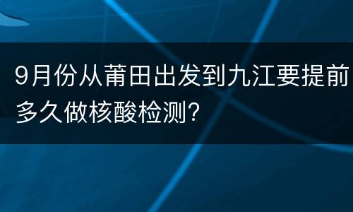 9月份从莆田出发到九江要提前多久做核酸检测?