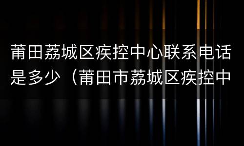 莆田荔城区疾控中心联系电话是多少（莆田市荔城区疾控中心电话号码）