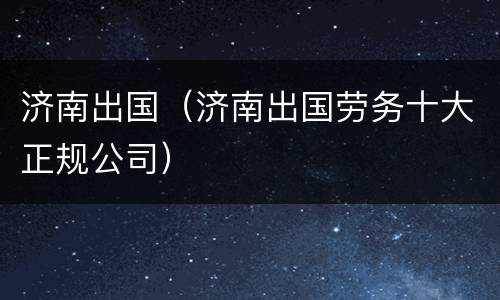 济南出国（济南出国劳务十大正规公司）