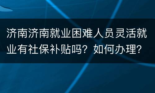 济南济南就业困难人员灵活就业有社保补贴吗？如何办理？