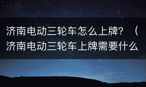 济南电动三轮车怎么上牌？（济南电动三轮车上牌需要什么手续）
