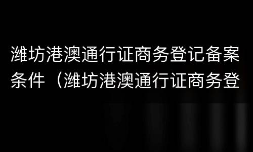 潍坊港澳通行证商务登记备案条件（潍坊港澳通行证商务登记备案条件有哪些）