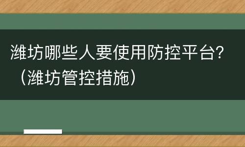 潍坊哪些人要使用防控平台？（潍坊管控措施）
