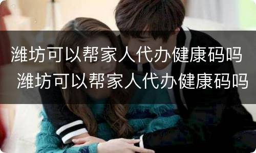 潍坊可以帮家人代办健康码吗 潍坊可以帮家人代办健康码吗现在