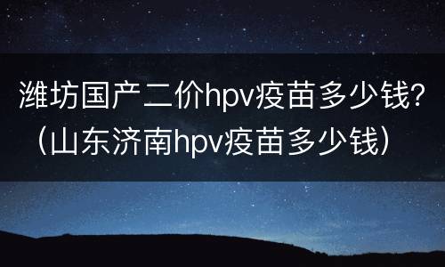 潍坊国产二价hpv疫苗多少钱？（山东济南hpv疫苗多少钱）
