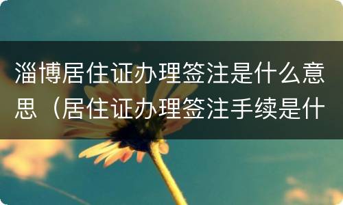淄博居住证办理签注是什么意思（居住证办理签注手续是什么意思）