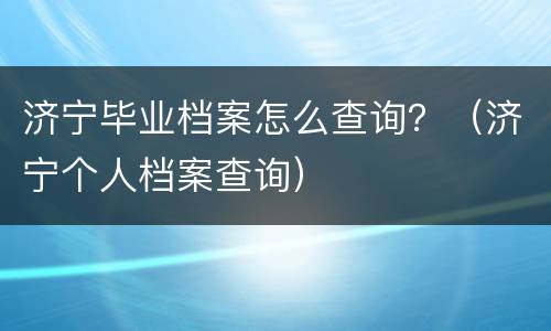 济宁毕业档案怎么查询？（济宁个人档案查询）