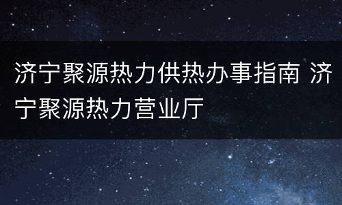 济宁聚源热力供热办事指南 济宁聚源热力营业厅