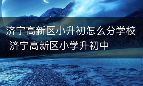 济宁高新区小升初怎么分学校 济宁高新区小学升初中