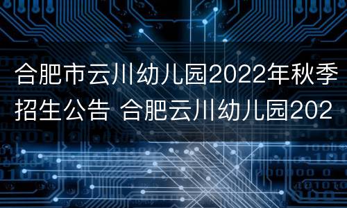 合肥市云川幼儿园2022年秋季招生公告 合肥云川幼儿园2021年秋季招生
