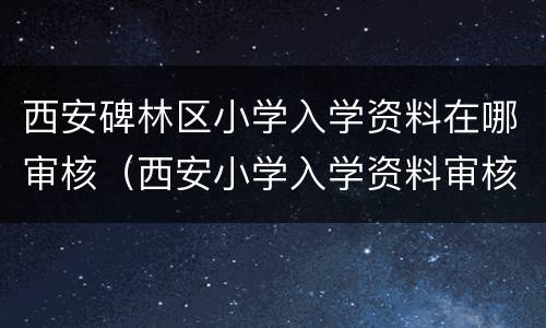 西安碑林区小学入学资料在哪审核（西安小学入学资料审核流程）