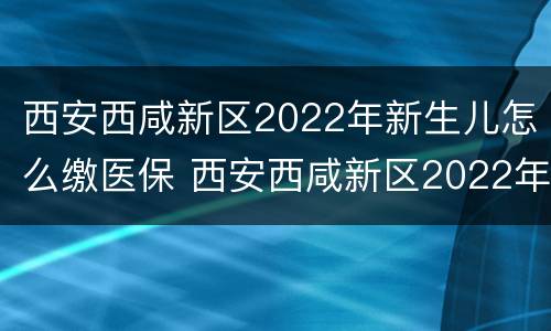 西安西咸新区2022年新生儿怎么缴医保 西安西咸新区2022年新生儿怎么缴医保的