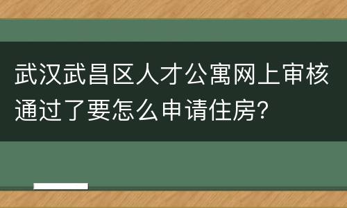 武汉武昌区人才公寓网上审核通过了要怎么申请住房？