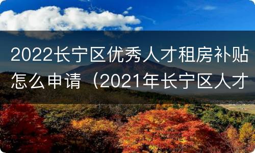 2022长宁区优秀人才租房补贴怎么申请（2021年长宁区人才租房补贴）
