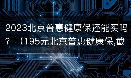 2023北京普惠健康保还能买吗？（195元北京普惠健康保,截止时间）