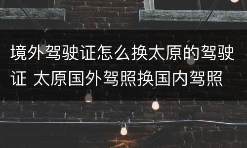 境外驾驶证怎么换太原的驾驶证 太原国外驾照换国内驾照