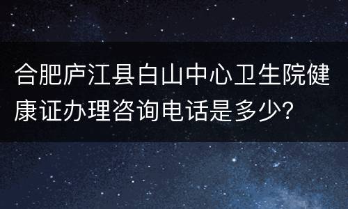 合肥庐江县白山中心卫生院健康证办理咨询电话是多少？