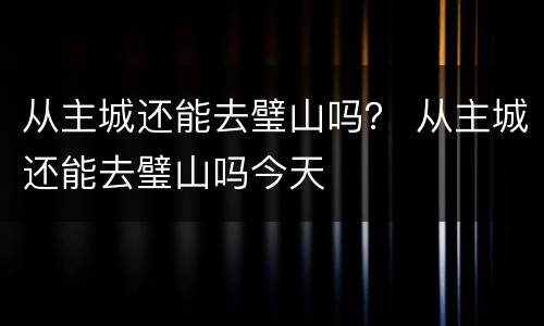 从主城还能去璧山吗？ 从主城还能去璧山吗今天