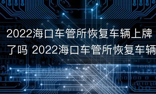 2022海口车管所恢复车辆上牌了吗 2022海口车管所恢复车辆上牌了吗现在