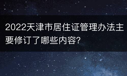2022天津市居住证管理办法主要修订了哪些内容？