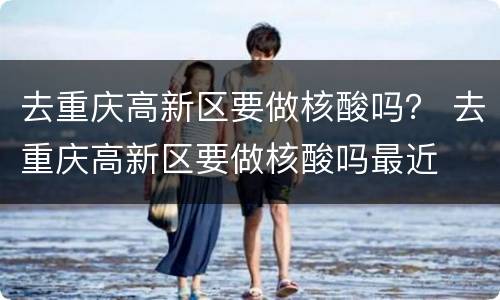 去重庆高新区要做核酸吗？ 去重庆高新区要做核酸吗最近
