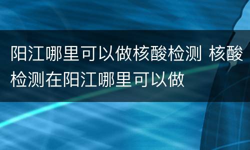 阳江哪里可以做核酸检测 核酸检测在阳江哪里可以做