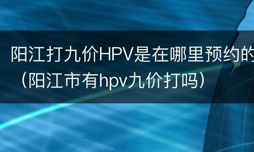 阳江打九价HPV是在哪里预约的（阳江市有hpv九价打吗）