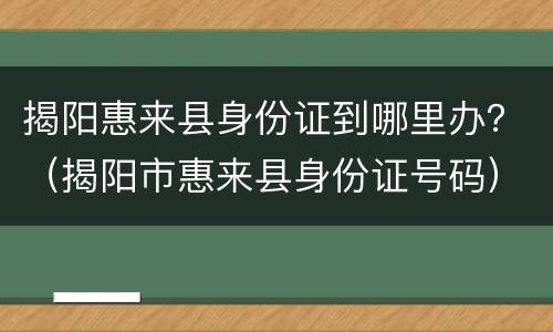 揭阳惠来县身份证到哪里办？（揭阳市惠来县身份证号码）