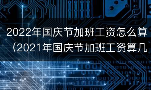 2022年国庆节加班工资怎么算（2021年国庆节加班工资算几天）