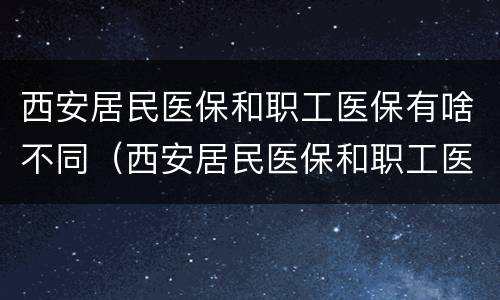 西安居民医保和职工医保有啥不同（西安居民医保和职工医保有啥不同吗）