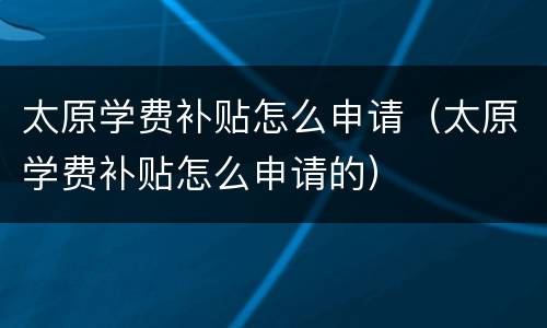 太原学费补贴怎么申请（太原学费补贴怎么申请的）