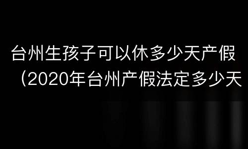 台州生孩子可以休多少天产假（2020年台州产假法定多少天）