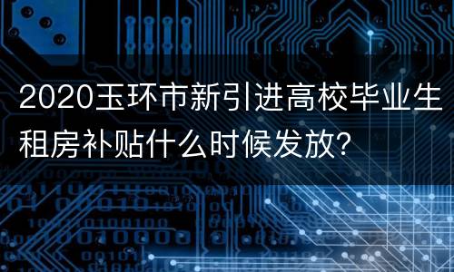2020玉环市新引进高校毕业生租房补贴什么时候发放？
