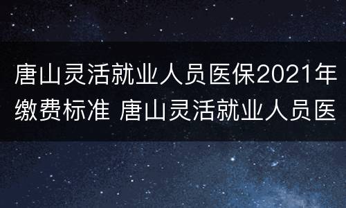 唐山灵活就业人员医保2021年缴费标准 唐山灵活就业人员医保2021年缴费标准表