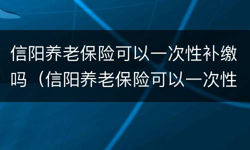 信阳养老保险可以一次性补缴吗（信阳养老保险可以一次性补缴吗）