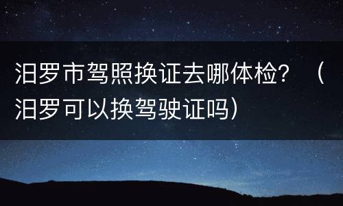 汨罗市驾照换证去哪体检？（汨罗可以换驾驶证吗）