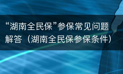 “湖南全民保”参保常见问题解答（湖南全民保参保条件）