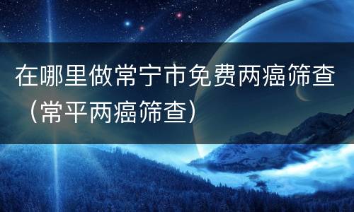 在哪里做常宁市免费两癌筛查（常平两癌筛查）