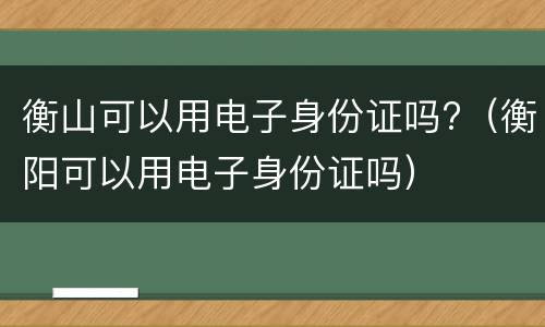 衡山可以用电子身份证吗?（衡阳可以用电子身份证吗）