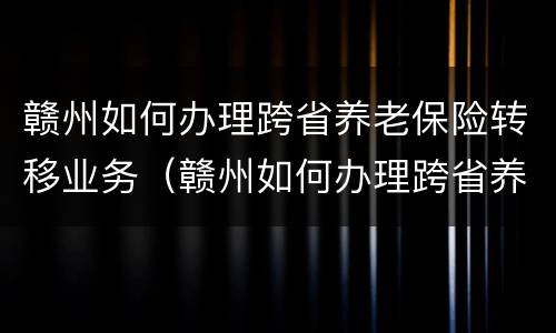 赣州如何办理跨省养老保险转移业务（赣州如何办理跨省养老保险转移业务手续）