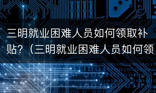 三明就业困难人员如何领取补贴?（三明就业困难人员如何领取补贴金）